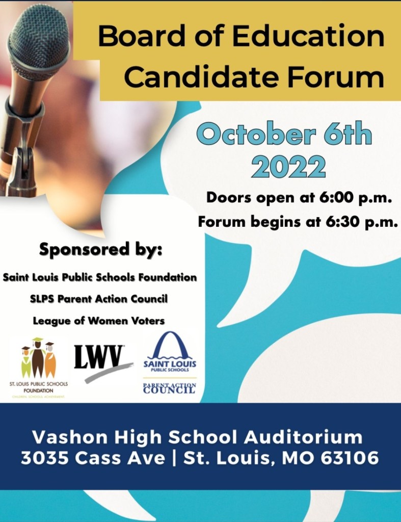 Board of Education Candidate Forum

October 6th 2022

Doors open at 6:00 p.m. Forum begins at 6:30 p.m.

Sponsored by:

Saint Louis Public Schools Foundation
SLPS Parent Action Council
League of Women Voters

Vashon High School Auditorium 3035 Cass Ave | St. Louis, MO 63106
