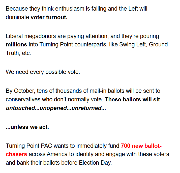 Because they think enthusiasm is falling and the Left will
dominate voter turnout.

Liberal megadonors are paying attention, and they're pouring
millions into Turning Point counterparts, like Swing Left, Ground
Truth, etc.

We need every possible vote.

By October, tens of thousands of mail-in ballots will be sent to
conservatives who don't normally vote. These ballots will sit
untouched ... unopened ... unreturned ...

... unless we act.

Turning Point PAC wants to immediately fund 700 new ballot-
chasers across America to identify and engage with these voters
and bank their ballots before Election Day.
