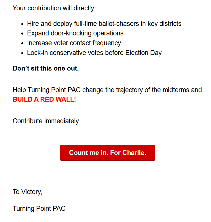 Hire and deploy full-time ballot-chasers in key districts
· Expand door-knocking operations
. Increase voter contact frequency
. Lock-in conservative votes before Election Day

Don't sit this one out.

Help Turning Point PAC change the trajectory of the midterms and
BUILD A RED WALL!

Contribute immediately.

Count me in. For Charlie.

To Victory,

Turning Point PAC