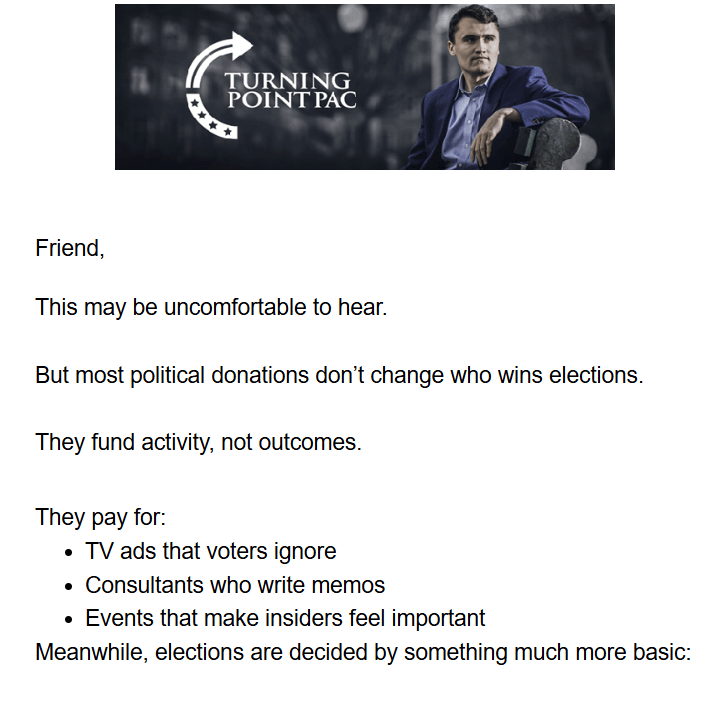 Turning Point PAC logo with photo of Charlie Kirk + Text:

Friend,

This may be uncomfortable to hear.

But most political donations don't change who wins elections.

They fund activity, not outcomes.

They pay for:
. TV ads that voters ignore
. Consultants who write memos
. Events that make insiders feel important
Meanwhile, elections are decided by something much more basic: