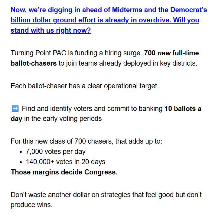 Now, we're digging in ahead of Midterms and the Democrat's
billion dollar ground effort is already in overdrive. Will you
stand with us right now?

Turning Point PAC is funding a hiring surge: 700 new full-time
ballot-chasers to join teams already deployed in key districts.

Each ballot-chaser has a clear operational target:

Find and identify voters and commit to banking 10 ballots a
day in the early voting periods

For this new class of 700 chasers, that adds up to:
· 7,000 votes per day
· 140,000+ votes in 20 days
Those margins decide Congress.

Don't waste another dollar on strategies that feel good but don't
produce wins.