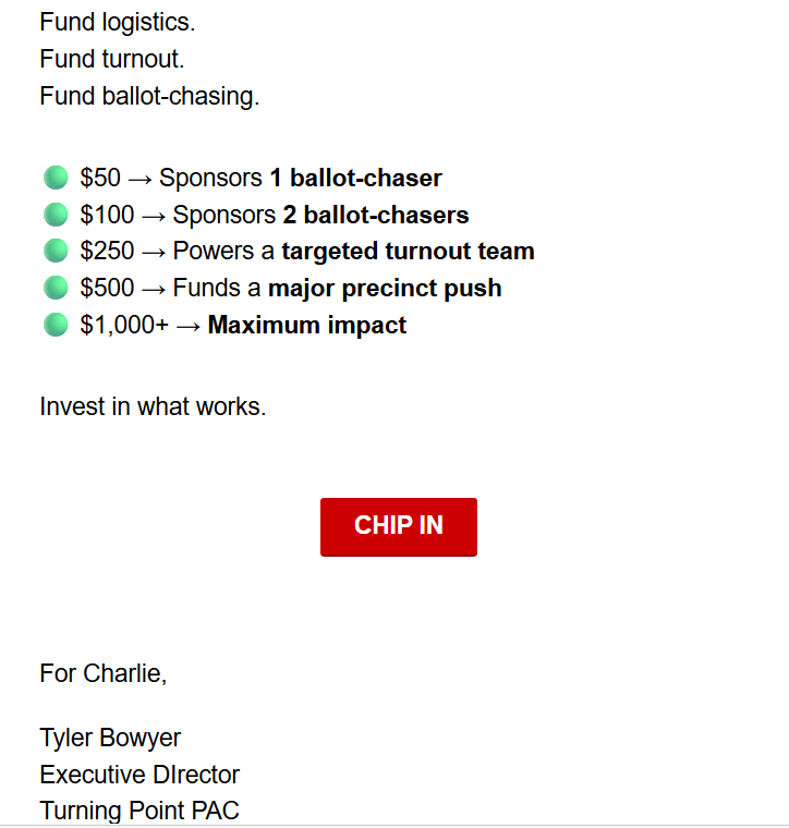 Fund logistics.
Fund turnout.
Fund ballot-chasing.

$50 -> Sponsors 1 ballot-chaser
$100 -> Sponsors 2 ballot-chasers
$250 -> Powers a targeted turnout team
$500 -> Funds a major precinct push
$1,000+ -> Maximum impact

Invest in what works.

CHIP IN

For Charlie,

Tyler Bowyer
Executive Dlrector
Turning Point PAC