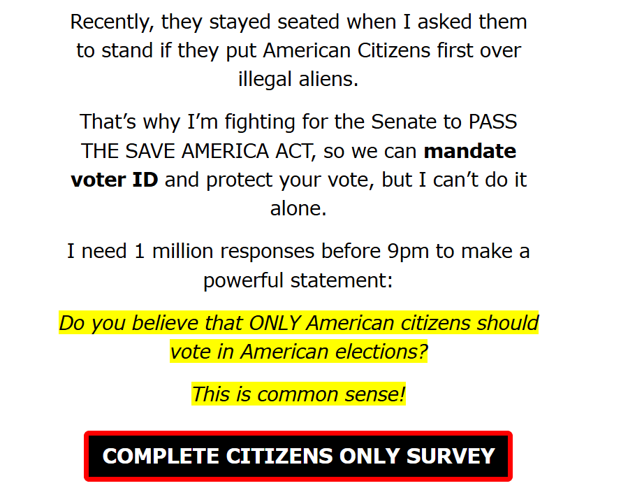 Recently, they stayed seated when I asked them to stand if they put American Citizens first over illegal aliens.


That’s why I’m fighting for the Senate to PASS THE SAVE AMERICA ACT, so we can mandate voter ID and protect your vote, but I can’t do it alone.


I need 1 million responses before 9pm to make a powerful statement:

Do you believe that ONLY American citizens should vote in American elections?

This is common sense!

COMPLETE CITIZENS ONLY SURVEY