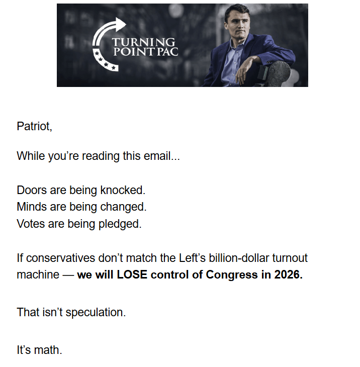 Turning Poiny PAC logo with photo of Charlie Kirk + text:

Patriot,

While you’re reading this email...

Doors are being knocked.
Minds are being changed.
Votes are being pledged.

If conservatives don’t match the Left’s billion-dollar turnout machine — we will LOSE control of Congress in 2026.

That isn’t speculation.

It’s math.

