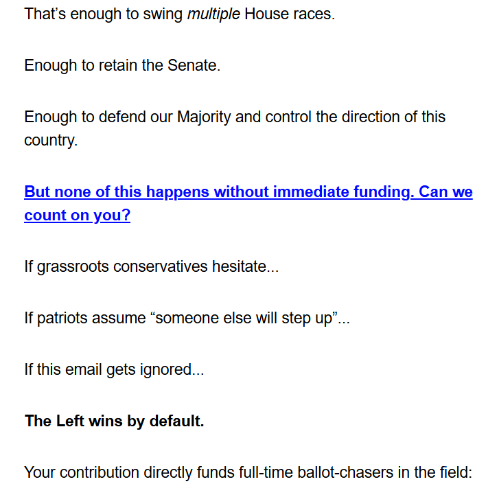 That’s enough to swing multiple House races.

Enough to retain the Senate.

Enough to defend our Majority and control the direction of this country.

But none of this happens without immediate funding. Can we count on you?

If grassroots conservatives hesitate...

If patriots assume “someone else will step up”...



If this email gets ignored...



The Left wins by default.



Your contribution directly funds full-time ballot-chasers in the field: