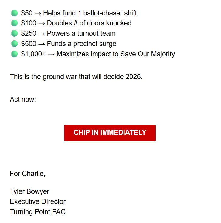 🟢 $50 → Helps fund 1 ballot-chaser shift
🟢 $100 → Doubles # of doors knocked
🟢 $250 → Powers a turnout team
🟢 $500 → Funds a precinct surge
🟢 $1,000+ → Maximizes impact to Save Our Majority

This is the ground war that will decide 2026.

Act now:

CHIP IN IMMEDIATELY

For Charlie,

Tyler Bowyer
Executive DIrector
Turning Point PAC