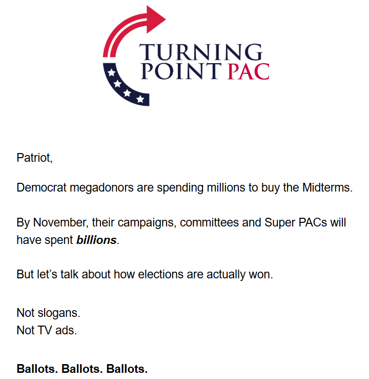 Turning Point PAC logo + text:

Patriot,

Democrat megadonors are spending millions to buy the Midterms.

By November, their campaigns, committees and Super PACs will have spent billions.

But let’s talk about how elections are actually won.

Not slogans.
Not TV ads.

Ballots. Ballots. Ballots.