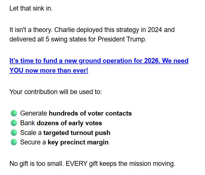 Let that sink in.

It isn't a theory. Charlie deployed this strategy in 2024 and delivered all 5 swing states for President Trump.

It’s time to fund a new ground operation for 2026. We need YOU now more than ever!

Your contribution will be used to:

🟢 Generate hundreds of voter contacts
🟢 Bank dozens of early votes
🟢 Scale a targeted turnout push
🟢 Secure a key precinct margin

No gift is too small. EVERY gift keeps the mission moving.