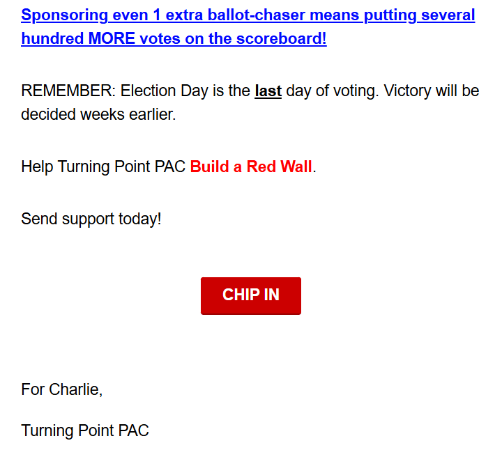 Sponsoring even 1 extra ballot-chaser means putting several hundred MORE votes on the scoreboard!

REMEMBER: Election Day is the last day of voting. Victory will be decided weeks earlier.

Help Turning Point PAC Build a Red Wall.

Send support today!

CHIP IN

For Charlie,
Turning Point PAC
