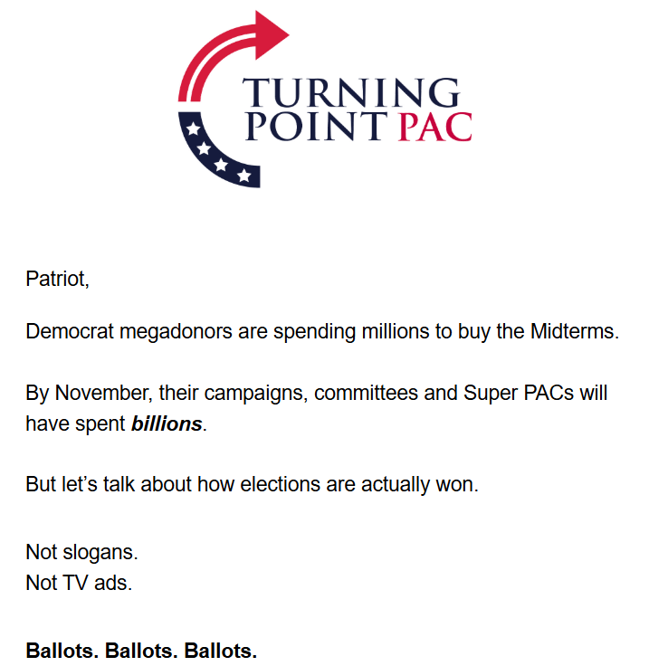 Turning Point PAC logo + text:

Patriot,

Democrat megadonors are spending millions to buy the Midterms.

By November, their campaigns, committees and Super PACs will have spent billions.

But let’s talk about how elections are actually won.

Not slogans.
Not TV ads.

Ballots. Ballots. Ballots.