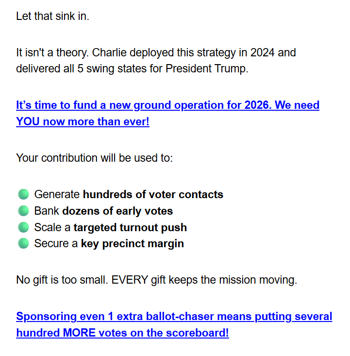 Let that sink in.

It isn't a theory. Charlie deployed this strategy in 2024 and delivered all 5 swing states for President Trump.

It’s time to fund a new ground operation for 2026. We need YOU now more than ever!

Your contribution will be used to:

🟢 Generate hundreds of voter contacts
🟢 Bank dozens of early votes
🟢 Scale a targeted turnout push
🟢 Secure a key precinct margin

No gift is too small. EVERY gift keeps the mission moving.

Sponsoring even 1 extra ballot-chaser means putting several hundred MORE votes on the scoreboard!