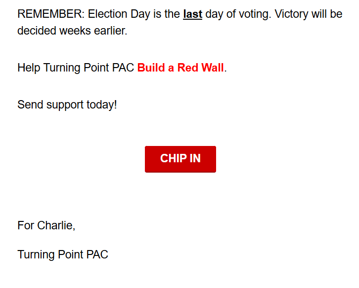 REMEMBER: Election Day is the last day of voting. Victory will be decided weeks earlier.

Help Turning Point PAC Build a Red Wall.

Send support today!

CHIP IN

For Charlie,
Turning Point PAC