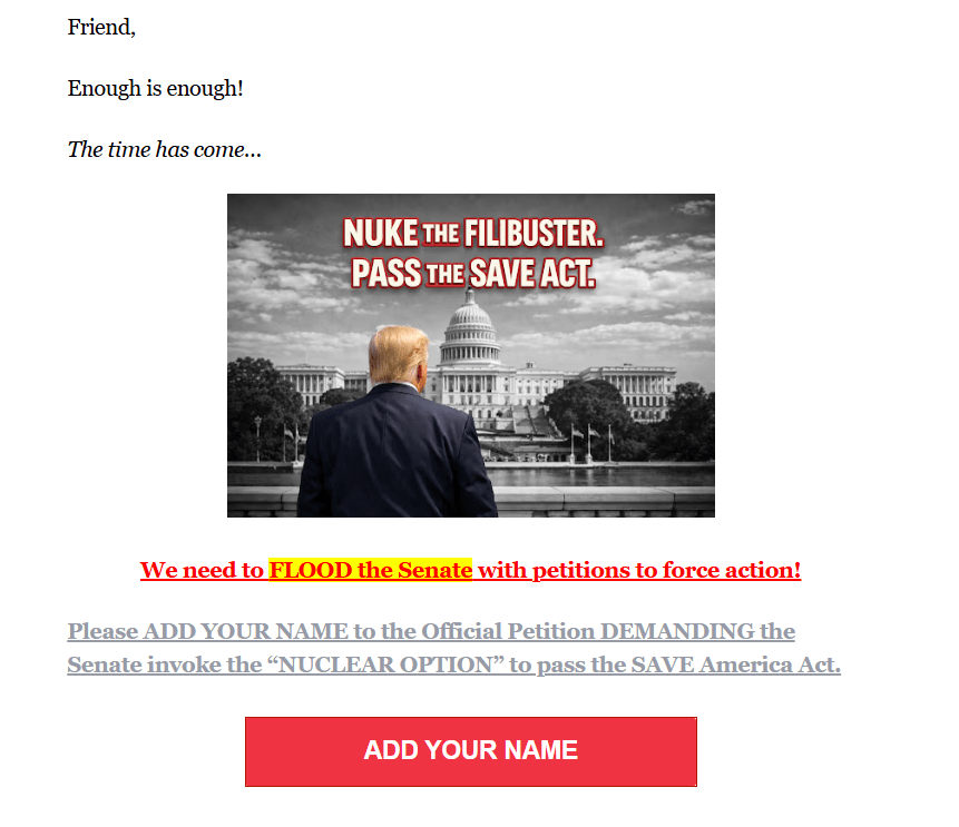 Graphic with color photo of Donald Trump's back superimposed with black and white photo of White House and caption: Nuke the Filibuster. Pass the Save Act. + more text:

Friend,

Enough is enough!

The time has come…

We need to FLOOD the Senate with petitions to force action!

Please ADD YOUR NAME to the Official Petition DEMANDING the Senate invoke the “NUCLEAR OPTION” to pass the SAVE America Act.

ADD YOUR NAME
