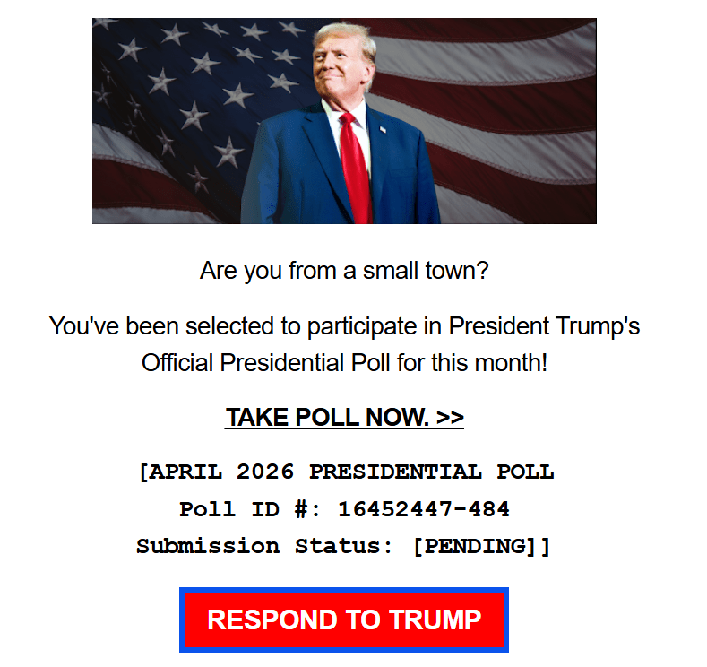 Photo of smirking Donald Trump + text:

Are you from a small town?

You've been selected to participate in President Trump's Official Presidential Poll for this month!

TAKE POLL NOW. >>

[APRIL 2026 PRESIDENTIAL POLL

Poll ID #: 16452447-484

Submission Status: [PENDING]]

RESPOND TO TRUMP