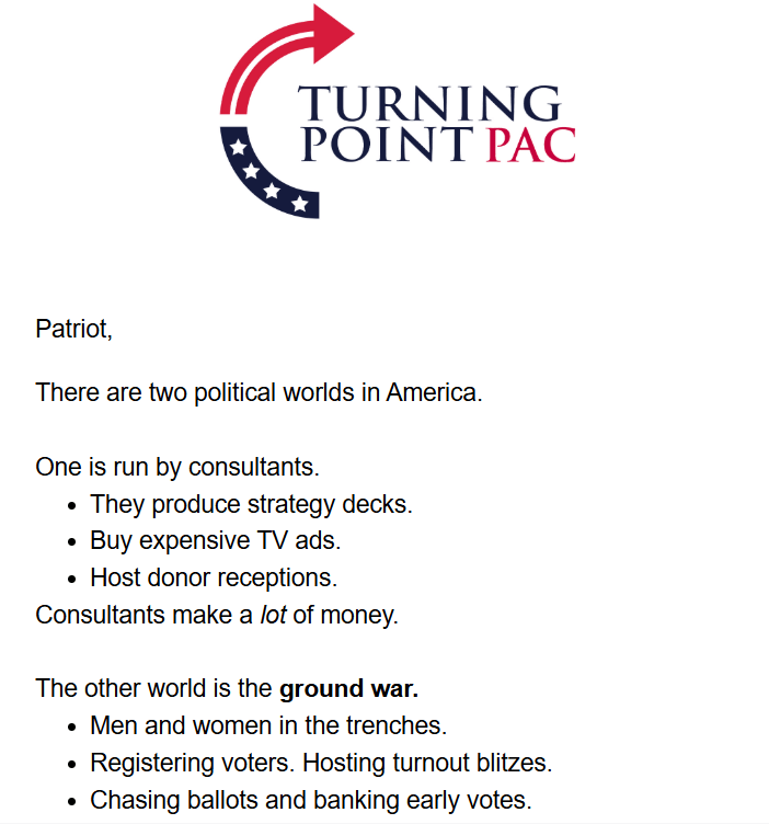 Turning Point PAC logo + text: 

Patriot,

There are two political worlds in America.

One is run by consultants.

They produce strategy decks.
Buy expensive TV ads.
Host donor receptions.
Consultants make a lot of money.

The other world is the ground war.

Men and women in the trenches.
Registering voters. Hosting turnout blitzes.
Chasing ballots and banking early votes.