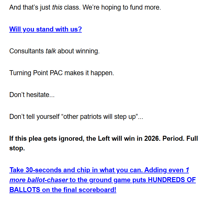 And that’s just this class. We’re hoping to fund more.

Will you stand with us?

Consultants talk about winning.

Turning Point PAC makes it happen.

Don’t hesitate...

Don’t tell yourself “other patriots will step up”...

If this plea gets ignored, the Left will win in 2026. Period. Full stop.

Take 30-seconds and chip in what you can. Adding even 1 more ballot-chaser to the ground game puts HUNDREDS OF BALLOTS on the final scoreboard!