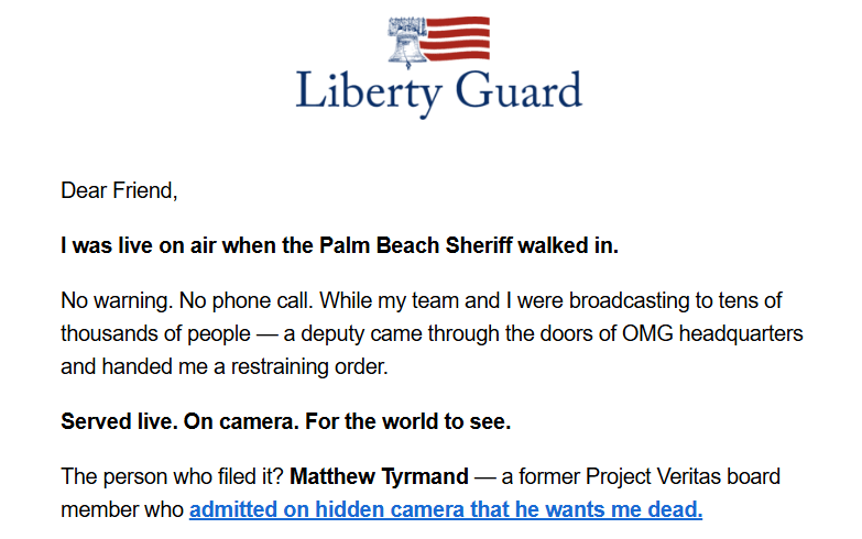 Liberty Guard logo + text:

Dear Friend,
I was live on air when the Palm Beach Sheriff walked in.

No warning. No phone call. While my team and I were broadcasting to tens of thousands of people — a deputy came through the doors of OMG headquarters and handed me a restraining order.

Served live. On camera. For the world to see.

The person who filed it? Matthew Tyrmand — a former Project Veritas board member who admitted on hidden camera that he wants me dead.