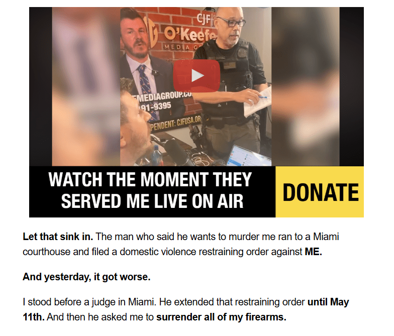 Video + text:

Watch The Moment They Served Me Live On Air

Donate

Let that sink in. The man who said he wants to murder me ran to a Miami courthouse and filed a domestic violence restraining order against ME.

And yesterday, it got worse.

I stood before a judge in Miami. He extended that restraining order until May 11th. And then he asked me to surrender all of my firearms.