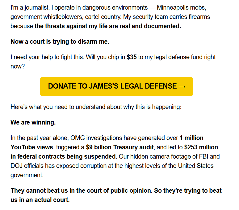 I'm a journalist. I operate in dangerous environments — Minneapolis mobs, government whistleblowers, cartel country. My security team carries firearms because the threats against my life are real and documented.

Now a court is trying to disarm me.

I need your help to fight this. Will you chip in $35 to my legal defense fund right now?

DONATE TO JAMES'S LEGAL DEFENSE →

Here's what you need to understand about why this is happening:

We are winning.

In the past year alone, OMG investigations have generated over 1 million YouTube views, triggered a $9 billion Treasury audit, and led to $253 million in federal contracts being suspended. Our hidden camera footage of FBI and DOJ officials has exposed corruption at the highest levels of the United States government.

They cannot beat us in the court of public opinion. So they're trying to beat us in an actual court.