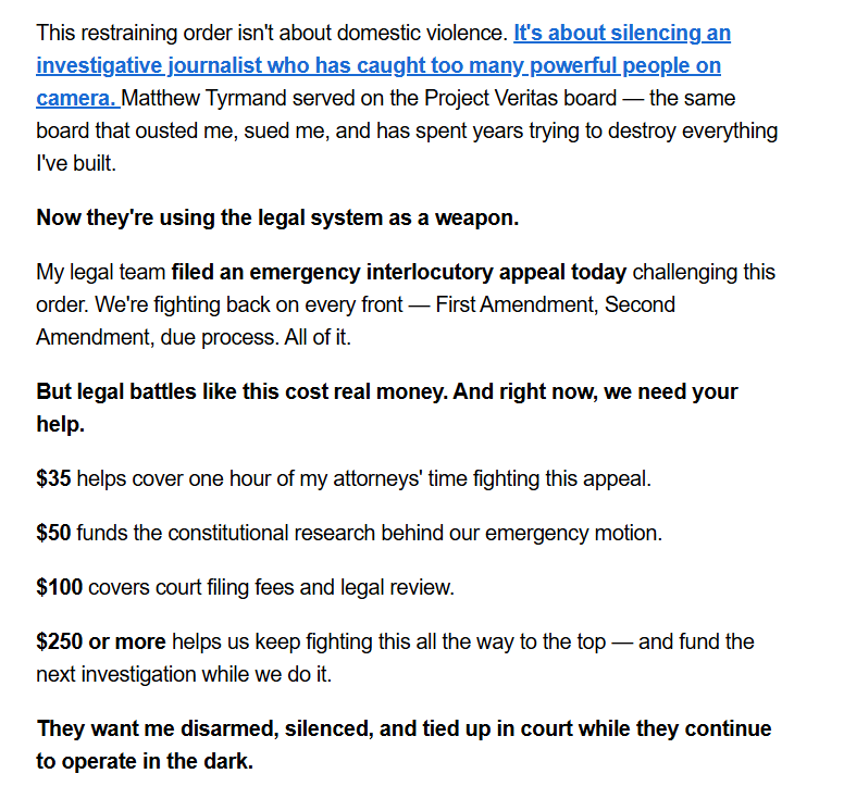 This restraining order isn't about domestic violence. It's about silencing an investigative journalist who has caught too many powerful people on camera. Matthew Tyrmand served on the Project Veritas board — the same board that ousted me, sued me, and has spent years trying to destroy everything I've built.

Now they're using the legal system as a weapon.

My legal team filed an emergency interlocutory appeal today challenging this order. We're fighting back on every front — First Amendment, Second Amendment, due process. All of it.

But legal battles like this cost real money. And right now, we need your help.

$35 helps cover one hour of my attorneys' time fighting this appeal.

$50 funds the constitutional research behind our emergency motion.

$100 covers court filing fees and legal review.

$250 or more helps us keep fighting this all the way to the top — and fund the next investigation while we do it.

They want me disarmed, silenced, and tied up in court while they continue to operate in the dark.