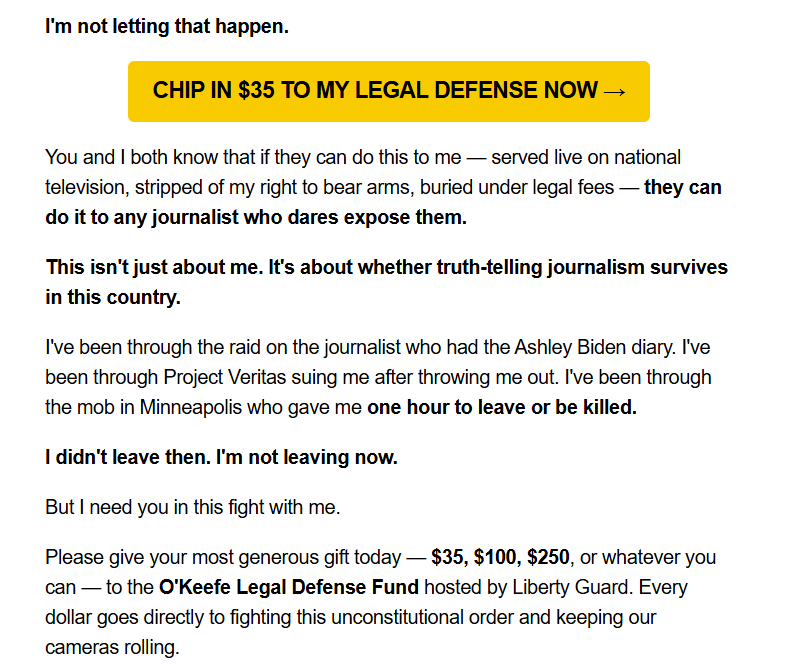 I'm not letting that happen.

CHIP IN $35 TO MY LEGAL DEFENSE NOW →
You and I both know that if they can do this to me — served live on national television, stripped of my right to bear arms, buried under legal fees — they can do it to any journalist who dares expose them.

This isn't just about me. It's about whether truth-telling journalism survives in this country.

I've been through the raid on the journalist who had the Ashley Biden diary. I've been through Project Veritas suing me after throwing me out. I've been through the mob in Minneapolis who gave me one hour to leave or be killed.

I didn't leave then. I'm not leaving now.

But I need you in this fight with me.

Please give your most generous gift today — $35, $100, $250, or whatever you can — to the O'Keefe Legal Defense Fund hosted by Liberty Guard. Every dollar goes directly to fighting this unconstitutional order and keeping our cameras rolling.