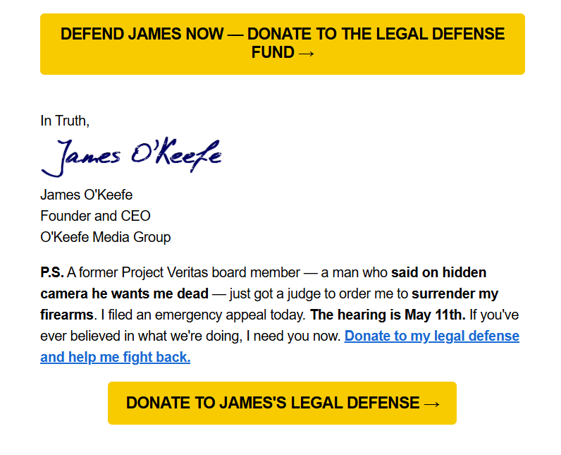DEFEND JAMES NOW — DONATE TO THE LEGAL DEFENSE FUND →

In Truth,
(signature) James O'Keefe
Founder and CEO
O'Keefe Media Group

P.S. A former Project Veritas board member — a man who said on hidden camera he wants me dead — just got a judge to order me to surrender my firearms. I filed an emergency appeal today. The hearing is May 11th. If you've ever believed in what we're doing, I need you now. Donate to my legal defense and help me fight back.

DONATE TO JAMES'S LEGAL DEFENSE →
