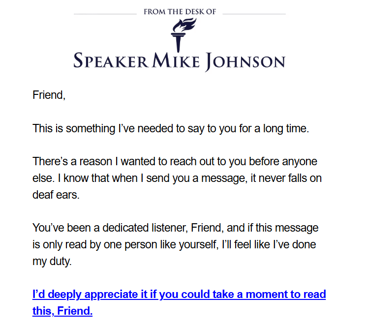 From the Desk of
Speaker Mike Johnson logo + text:

Friend,

 This is something I’ve needed to say to you for a long time.

There’s a reason I wanted to reach out to you before anyone else. I know that when I send you a message, it never falls on deaf ears. 

You’ve been a dedicated listener, Friend, and if this message is only read by one person like yourself, I’ll feel like I’ve done my duty. 

I’d deeply appreciate it if you could take a moment to read this, Friend.